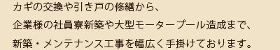 カギの交換や引き戸の修繕から、企業様の社員寮新築や大型モータープール造成まで、新築・メンテナンス工事を幅広く手掛けております。