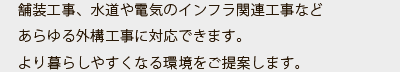 舗装工事、水道や電気のインフラ関連工事などあらゆる外構工事に対応できます。より暮らしやすくなる環境をご提案します。